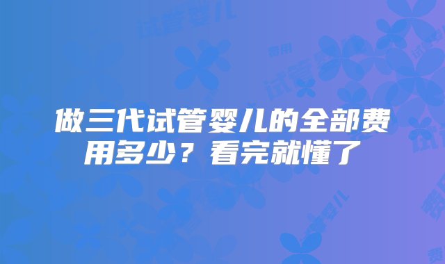 做三代试管婴儿的全部费用多少？看完就懂了