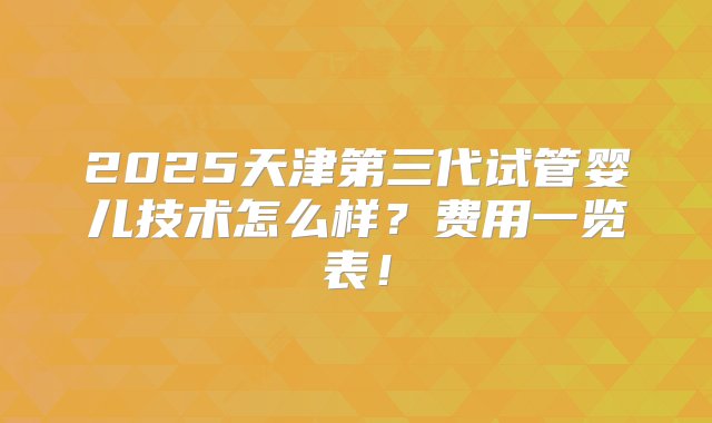 2025天津第三代试管婴儿技术怎么样？费用一览表！