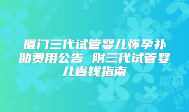 厦门三代试管婴儿怀孕补助费用公告 附三代试管婴儿省钱指南