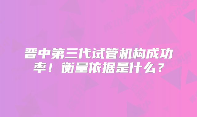 晋中第三代试管机构成功率！衡量依据是什么？