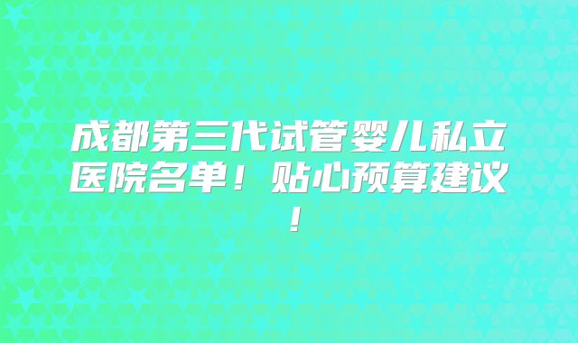 成都第三代试管婴儿私立医院名单！贴心预算建议！