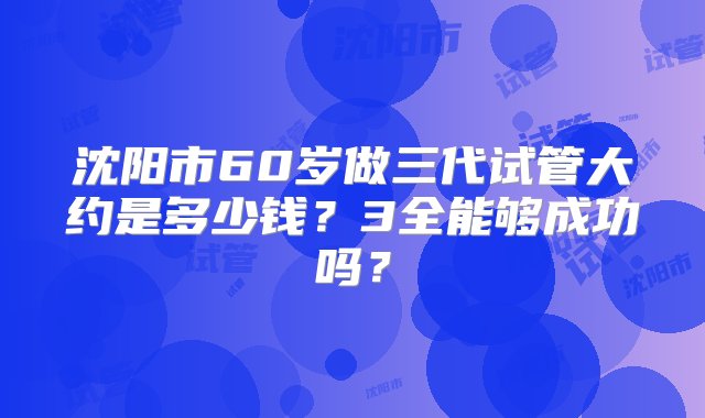 沈阳市60岁做三代试管大约是多少钱？3全能够成功吗？