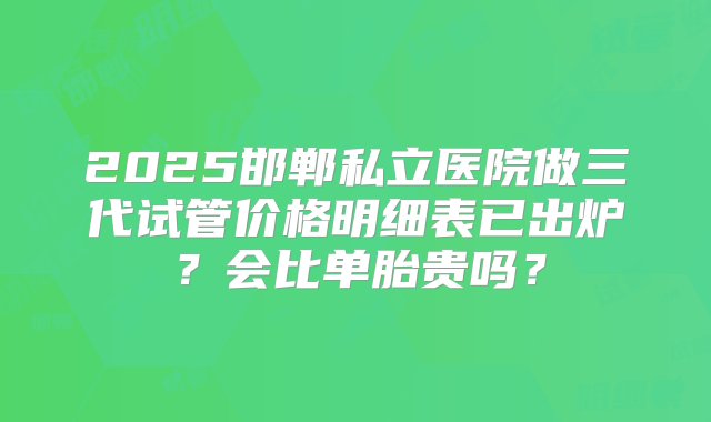 2025邯郸私立医院做三代试管价格明细表已出炉？会比单胎贵吗？