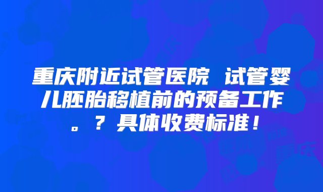 重庆附近试管医院 试管婴儿胚胎移植前的预备工作。？具体收费标准！