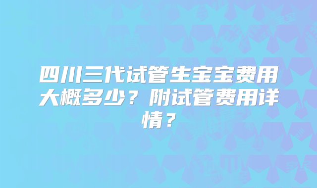 四川三代试管生宝宝费用大概多少？附试管费用详情？