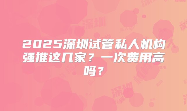 2025深圳试管私人机构强推这几家？一次费用高吗？