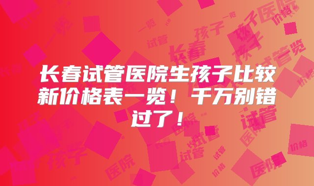 长春试管医院生孩子比较新价格表一览！千万别错过了！