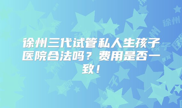 徐州三代试管私人生孩子医院合法吗？费用是否一致！