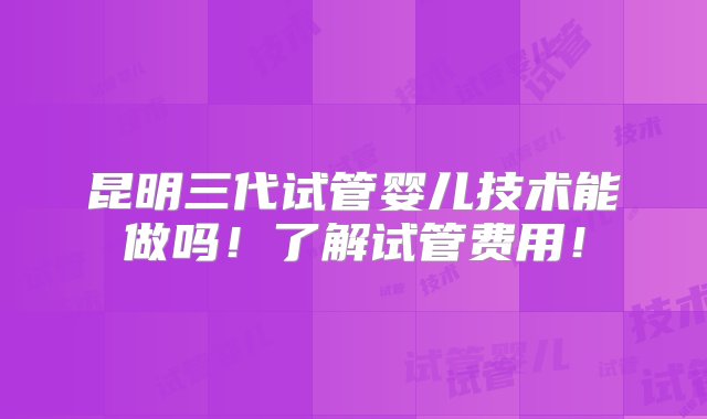 昆明三代试管婴儿技术能做吗！了解试管费用！