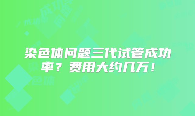 染色体问题三代试管成功率？费用大约几万！