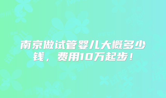 南京做试管婴儿大概多少钱，费用10万起步！