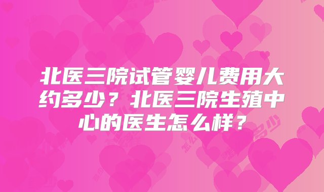 北医三院试管婴儿费用大约多少？北医三院生殖中心的医生怎么样？