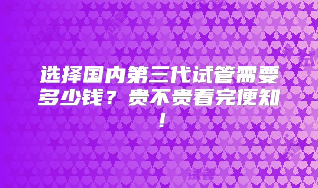 选择国内第三代试管需要多少钱？贵不贵看完便知！