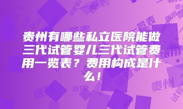 贵州有哪些私立医院能做三代试管婴儿三代试管费用一览表？费用构成是什么！