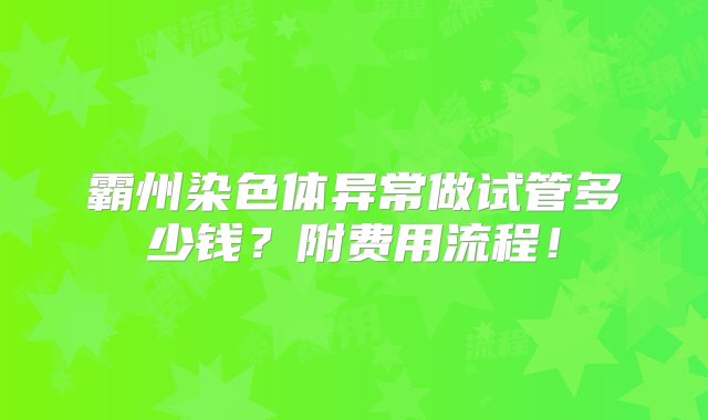 霸州染色体异常做试管多少钱？附费用流程！