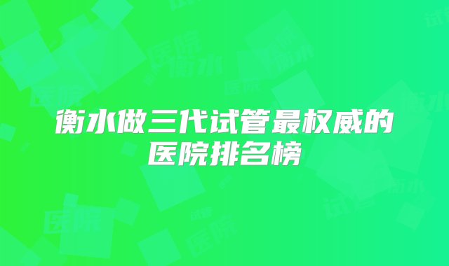 衡水做三代试管最权威的医院排名榜