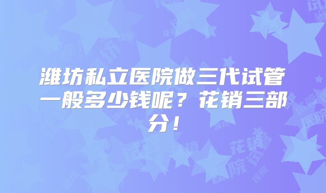 潍坊私立医院做三代试管一般多少钱呢？花销三部分！