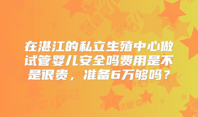 在湛江的私立生殖中心做试管婴儿安全吗费用是不是很贵，准备6万够吗？