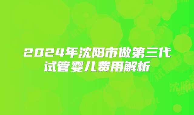 2024年沈阳市做第三代试管婴儿费用解析