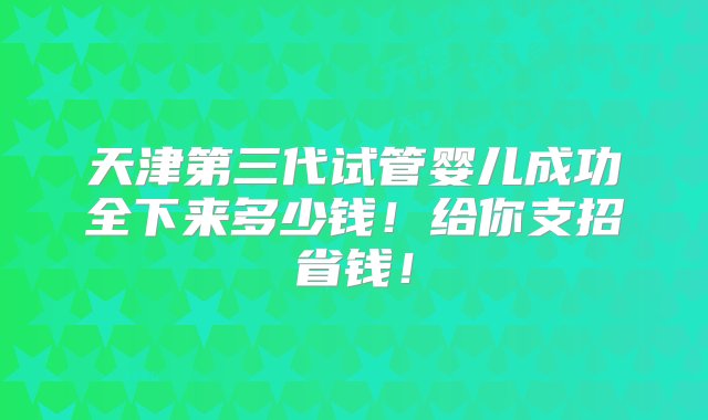 天津第三代试管婴儿成功全下来多少钱！给你支招省钱！