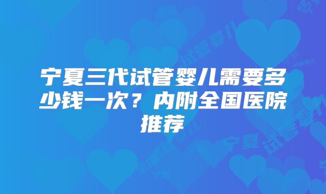 宁夏三代试管婴儿需要多少钱一次？内附全国医院推荐