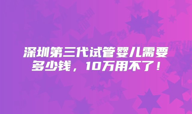 深圳第三代试管婴儿需要多少钱，10万用不了！