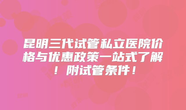 昆明三代试管私立医院价格与优惠政策一站式了解！附试管条件！