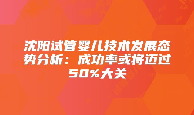 沈阳试管婴儿技术发展态势分析：成功率或将迈过50%大关