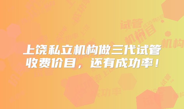 上饶私立机构做三代试管收费价目，还有成功率！