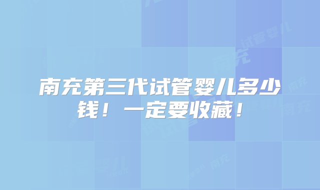 南充第三代试管婴儿多少钱！一定要收藏！