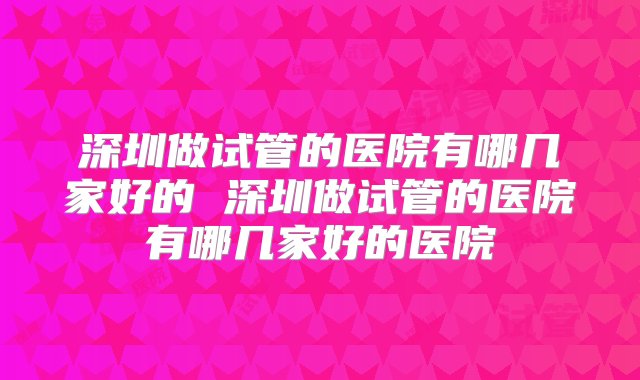 深圳做试管的医院有哪几家好的 深圳做试管的医院有哪几家好的医院