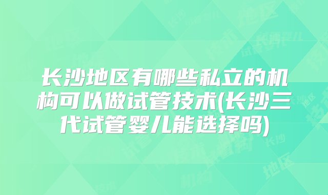 长沙地区有哪些私立的机构可以做试管技术(长沙三代试管婴儿能选择吗)