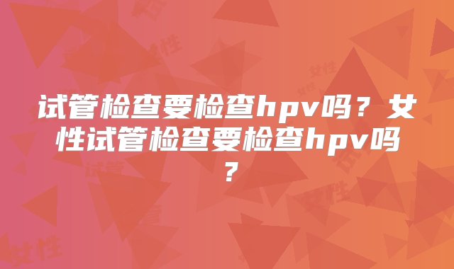 试管检查要检查hpv吗？女性试管检查要检查hpv吗？