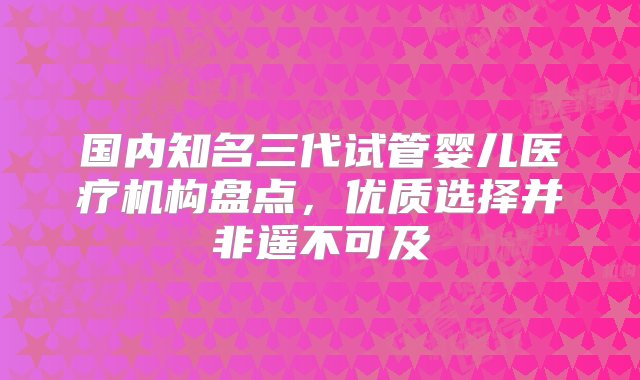 国内知名三代试管婴儿医疗机构盘点，优质选择并非遥不可及