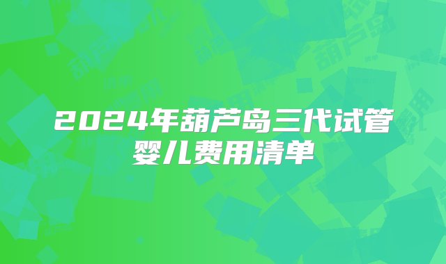 2024年葫芦岛三代试管婴儿费用清单