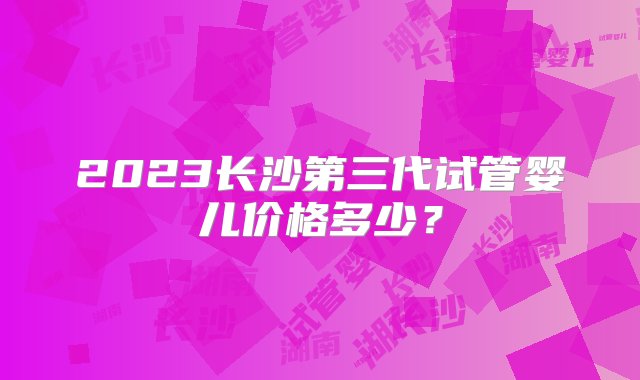 2023长沙第三代试管婴儿价格多少？