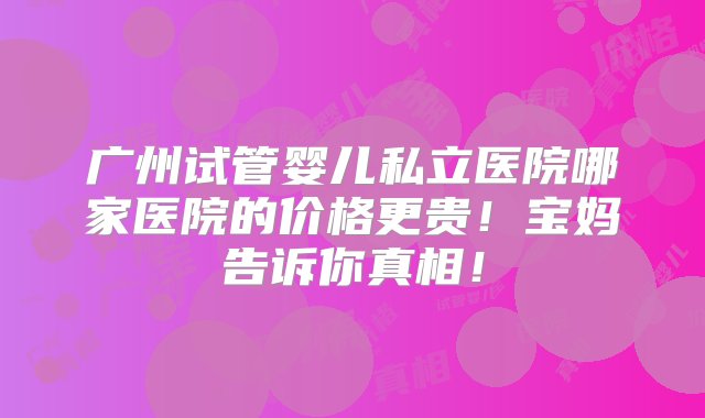 广州试管婴儿私立医院哪家医院的价格更贵！宝妈告诉你真相！