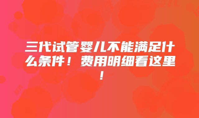 三代试管婴儿不能满足什么条件！费用明细看这里！