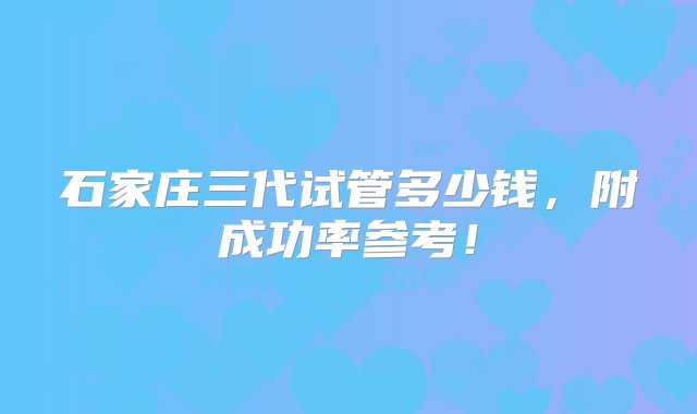 石家庄三代试管多少钱，附成功率参考！