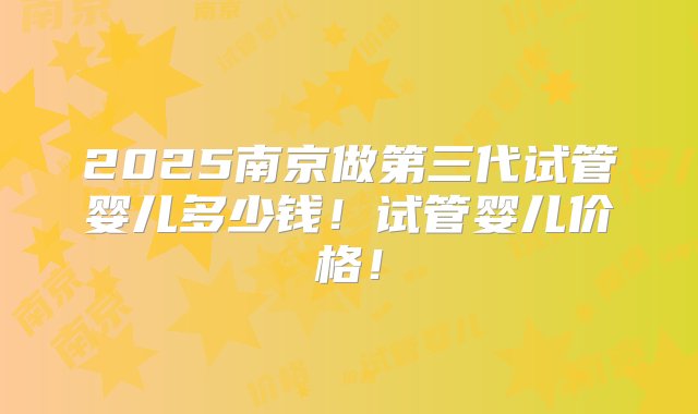 2025南京做第三代试管婴儿多少钱！试管婴儿价格！