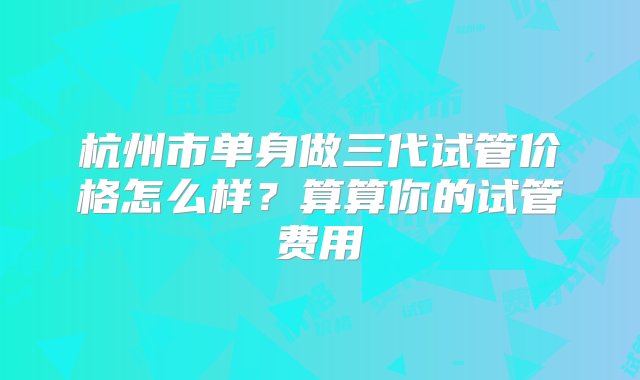 杭州市单身做三代试管价格怎么样？算算你的试管费用