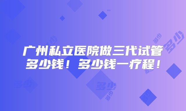 广州私立医院做三代试管多少钱！多少钱一疗程！