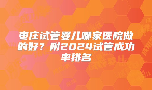 枣庄试管婴儿哪家医院做的好？附2024试管成功率排名