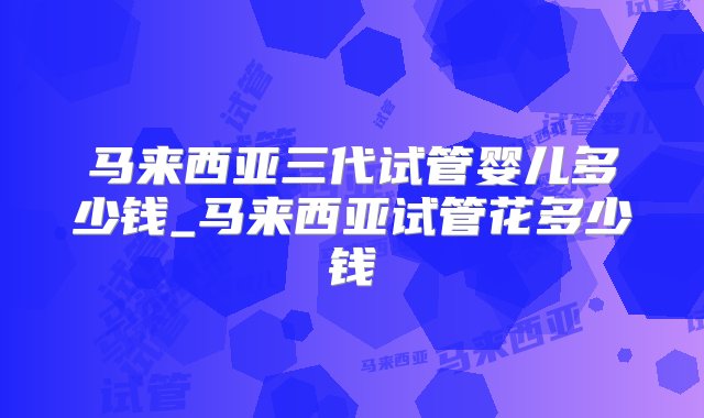 马来西亚三代试管婴儿多少钱_马来西亚试管花多少钱