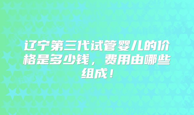 辽宁第三代试管婴儿的价格是多少钱，费用由哪些组成！