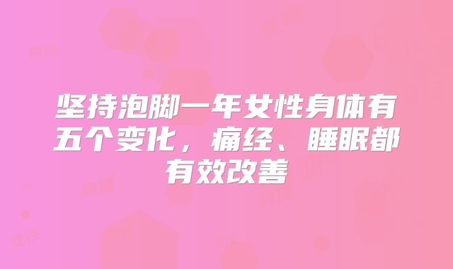 坚持泡脚一年女性身体有五个变化，痛经、睡眠都有效改善