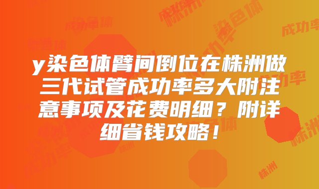 y染色体臂间倒位在株洲做三代试管成功率多大附注意事项及花费明细？附详细省钱攻略！