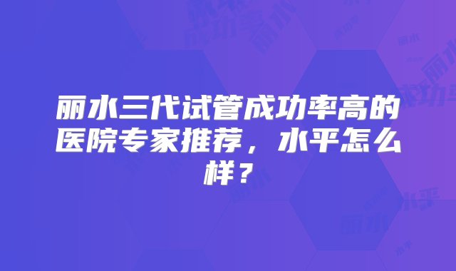 丽水三代试管成功率高的医院专家推荐，水平怎么样？