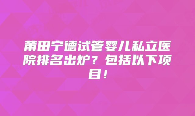 莆田宁德试管婴儿私立医院排名出炉？包括以下项目！