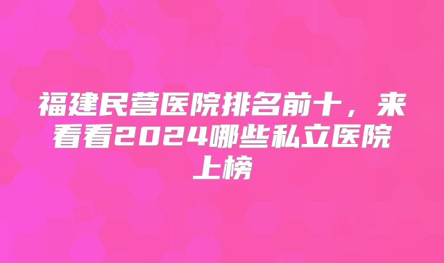 福建民营医院排名前十，来看看2024哪些私立医院上榜